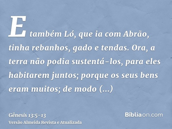 E também Ló, que ia com Abrão, tinha rebanhos, gado e tendas.Ora, a terra não podia sustentá-los, para eles habitarem juntos; porque os seus bens eram muitos; d