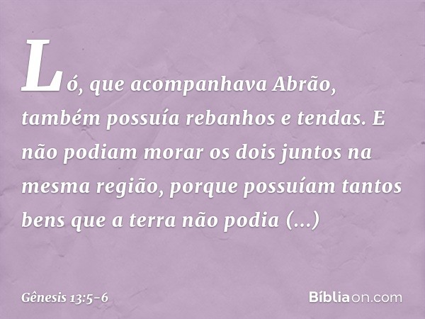 Ló, que acompanhava Abrão, também possuía rebanhos e tendas. E não podiam morar os dois juntos na mesma região, porque pos­suíam tantos bens que a terra não pod