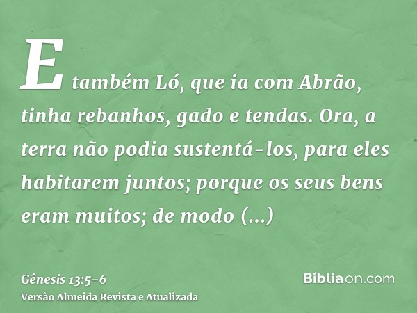 E também Ló, que ia com Abrão, tinha rebanhos, gado e tendas.Ora, a terra não podia sustentá-los, para eles habitarem juntos; porque os seus bens eram muitos; d