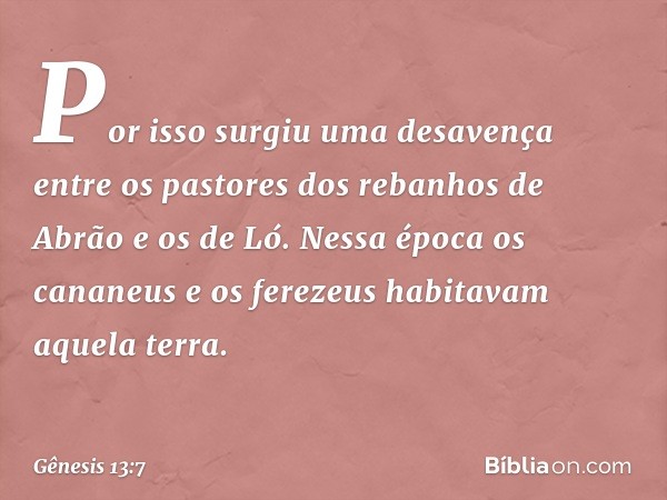 Por isso surgiu uma desavença entre os pastores dos rebanhos de Abrão e os de Ló. Nessa época os cananeus e os ferezeus habi­tavam aque­la terra. -- Gênesis 13: