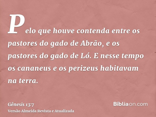 Pelo que houve contenda entre os pastores do gado de Abrão, e os pastores do gado de Ló. E nesse tempo os cananeus e os perizeus habitavam na terra.