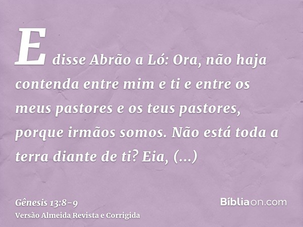 E disse Abrão a Ló: Ora, não haja contenda entre mim e ti e entre os meus pastores e os teus pastores, porque irmãos somos.Não está toda a terra diante de ti? E