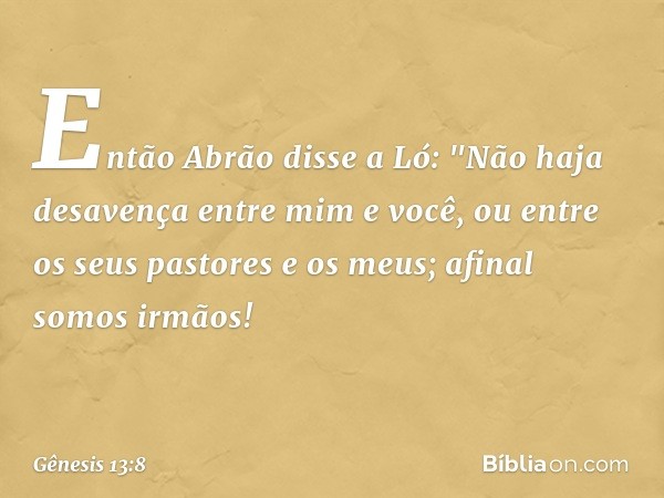 Então Abrão disse a Ló: "Não haja desa­vença entre mim e você, ou entre os seus pasto­res e os meus; afinal somos irmãos! -- Gênesis 13:8