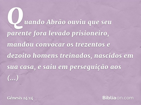 Quan­do Abrão ouviu que seu parente fora levado prisioneiro, mandou convocar os trezen­tos e dezoito homens treinados, nascidos em sua casa, e saiu em perseguiç