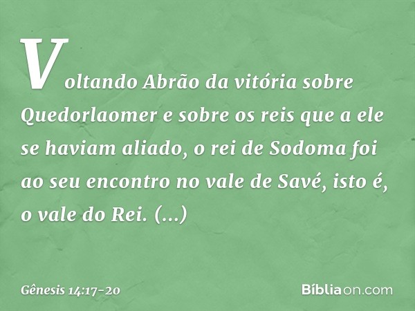 Voltando Abrão da vitória sobre Que­dorlaomer e sobre os reis que a ele se haviam aliado, o rei de Sodoma foi ao seu encontro no vale de Savé, isto é, o vale do