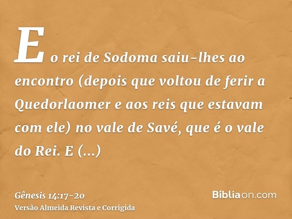 E o rei de Sodoma saiu-lhes ao encontro (depois que voltou de ferir a Quedorlaomer e aos reis que estavam com ele) no vale de Savé, que é o vale do Rei.E Melqui