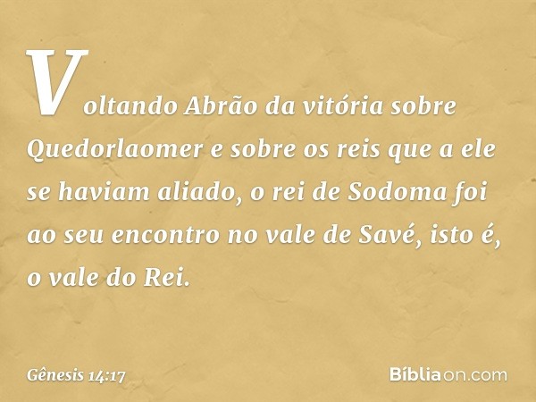 Voltando Abrão da vitória sobre Que­dorlaomer e sobre os reis que a ele se haviam aliado, o rei de Sodoma foi ao seu encontro no vale de Savé, isto é, o vale do