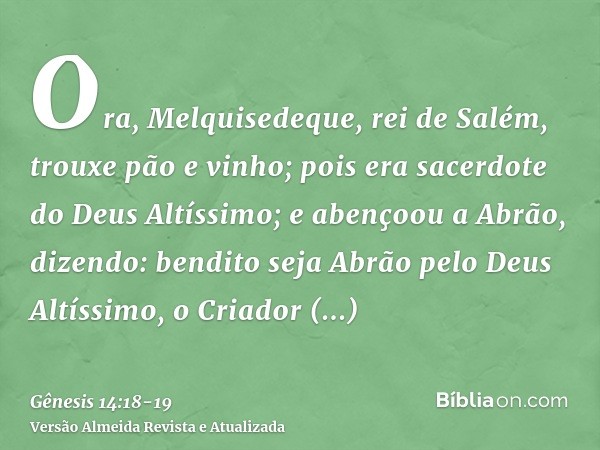 Ora, Melquisedeque, rei de Salém, trouxe pão e vinho; pois era sacerdote do Deus Altíssimo;e abençoou a Abrão, dizendo: bendito seja Abrão pelo Deus Altíssimo, 