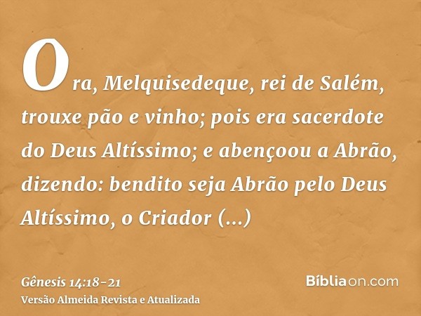 Ora, Melquisedeque, rei de Salém, trouxe pão e vinho; pois era sacerdote do Deus Altíssimo;e abençoou a Abrão, dizendo: bendito seja Abrão pelo Deus Altíssimo, 