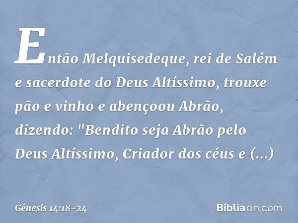 Então Melquisedeque, rei de Salém e sacerdote do Deus Altíssimo, trouxe pão e vinho e abençoou Abrão, dizendo:
"Bendito seja Abrão
pelo Deus Altíssimo,
Criador