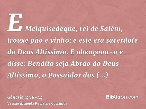 E Melquisedeque, rei de Salém, trouxe pão e vinho; e este era sacerdote do Deus Altíssimo.E abençoou-o e disse: Bendito seja Abrão do Deus Altíssimo, o Possuido