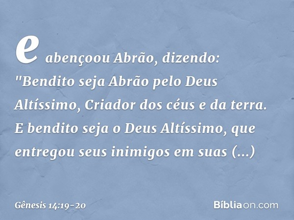 e abençoou Abrão, dizendo:
"Bendito seja Abrão
pelo Deus Altíssimo,
Criador dos céus e da terra. E bendito seja o Deus Altíssimo,
que entregou seus inimigos
em 