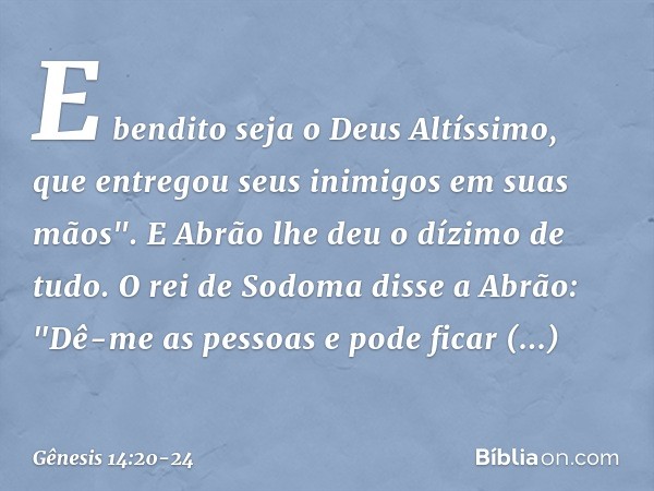 E bendito seja o Deus Altíssimo,
que entregou seus inimigos
em suas mãos".
E Abrão lhe deu o dízimo de tudo. O rei de Sodoma disse a Abrão: "Dê-me as pessoas e 