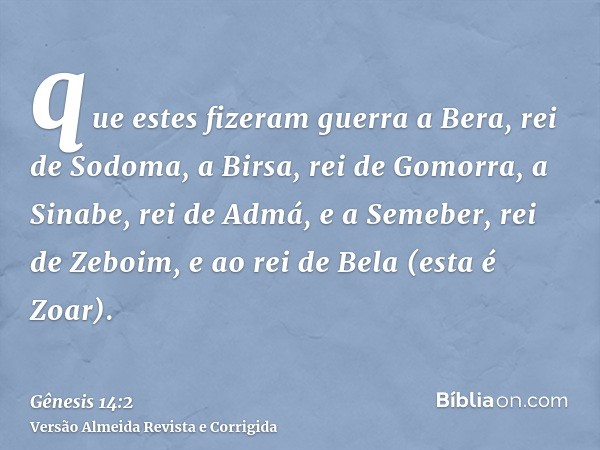 que estes fizeram guerra a Bera, rei de Sodoma, a Birsa, rei de Gomorra, a Sinabe, rei de Admá, e a Semeber, rei de Zeboim, e ao rei de Bela (esta é Zoar).