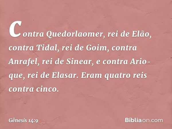 contra Quedorlaomer, rei de Elão, contra Tidal, rei de Goim, contra Anrafel, rei de Sinear, e contra Ario­que, rei de Elasar. Eram quatro reis contra cinco. -- 