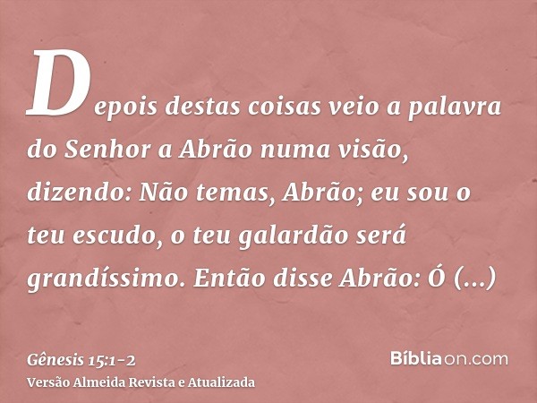 Depois destas coisas veio a palavra do Senhor a Abrão numa visão, dizendo: Não temas, Abrão; eu sou o teu escudo, o teu galardão será grandíssimo.Então disse Ab