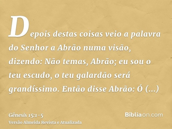 Depois destas coisas veio a palavra do Senhor a Abrão numa visão, dizendo: Não temas, Abrão; eu sou o teu escudo, o teu galardão será grandíssimo.Então disse Ab