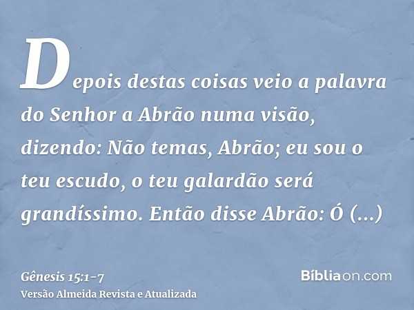 Depois destas coisas veio a palavra do Senhor a Abrão numa visão, dizendo: Não temas, Abrão; eu sou o teu escudo, o teu galardão será grandíssimo.Então disse Ab