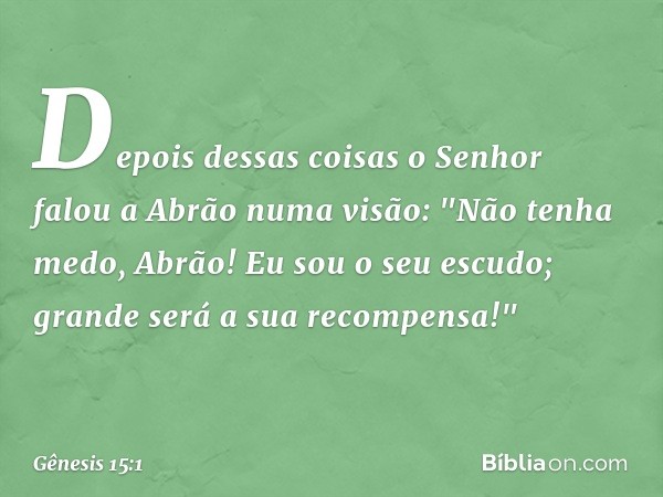 Depois dessas coisas o Senhor falou a Abrão numa visão:
"Não tenha medo, Abrão!
Eu sou o seu escudo;
grande será a sua recompensa!" -- Gênesis 15:1