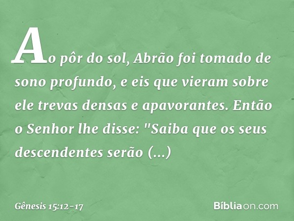 Ao pôr do sol, Abrão foi tomado de sono profundo, e eis que vieram sobre ele trevas densas e apavorantes. Então o Senhor lhe disse: "Saiba que os seus descenden