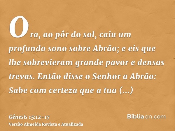 Ora, ao pôr do sol, caiu um profundo sono sobre Abrão; e eis que lhe sobrevieram grande pavor e densas trevas.Então disse o Senhor a Abrão: Sabe com certeza que