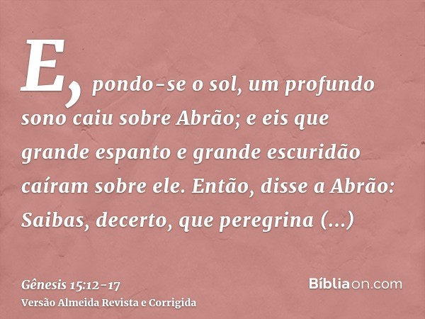 E, pondo-se o sol, um profundo sono caiu sobre Abrão; e eis que grande espanto e grande escuridão caíram sobre ele.Então, disse a Abrão: Saibas, decerto, que pe