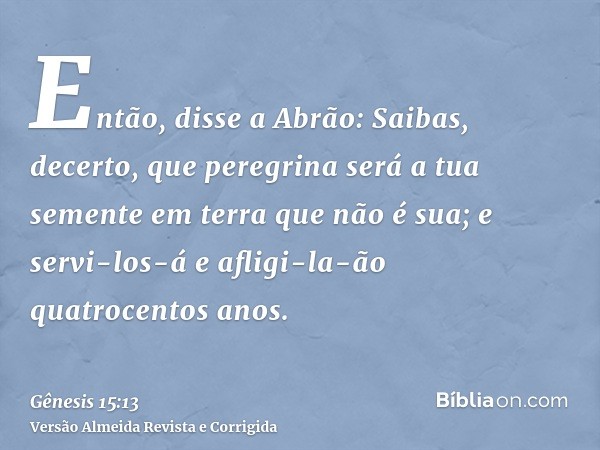Então, disse a Abrão: Saibas, decerto, que peregrina será a tua semente em terra que não é sua; e servi-los-á e afligi-la-ão quatrocentos anos.