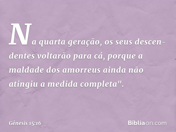 Na quarta geração, os seus descen­dentes voltarão para cá, porque a malda­de dos amor­reus ainda não atingiu a medida completa". -- Gênesis 15:16