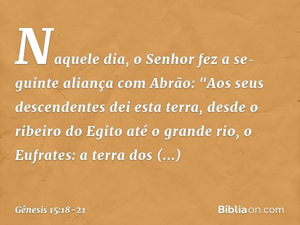 Naquele dia, o Senhor fez a seguinte aliança com Abrão: "Aos seus descendentes dei esta terra, desde o ribeiro do Egito até o grande rio, o Eufrates: a terr