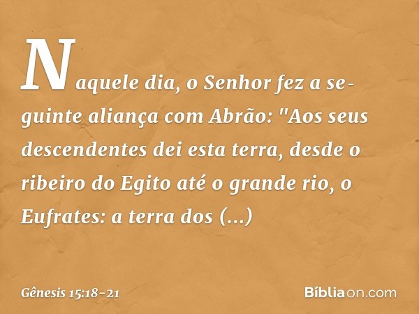 Naquele dia, o Senhor fez a se­guinte alian­ça com Abrão: "Aos seus descenden­tes dei esta terra, desde o ribeiro do Egito até o grande rio, o Eufra­tes: a terr