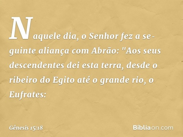 Naquele dia, o Senhor fez a se­guinte alian­ça com Abrão: "Aos seus descenden­tes dei esta terra, desde o ribeiro do Egito até o grande rio, o Eufra­tes: -- Gên