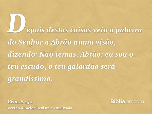 Depois destas coisas veio a palavra do Senhor a Abrão numa visão, dizendo: Não temas, Abrão; eu sou o teu escudo, o teu galardão será grandíssimo.