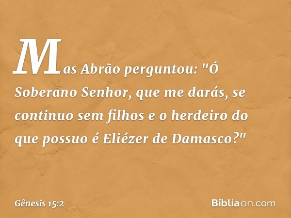 Mas Abrão perguntou: "Ó Soberano Se­nhor, que me darás, se con­tinuo sem filhos e o herdeiro do que possuo é Eliézer de Damasco?" -- Gênesis 15:2