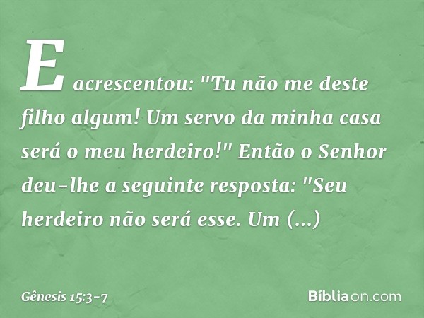 E acrescentou: "Tu não me deste filho algum! Um servo da minha casa será o meu herdei­ro!" Então o Senhor deu-lhe a seguinte res­posta: "Seu herdei­ro não será 