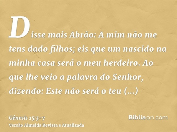 Disse mais Abrão: A mim não me tens dado filhos; eis que um nascido na minha casa será o meu herdeiro.Ao que lhe veio a palavra do Senhor, dizendo: Este não ser