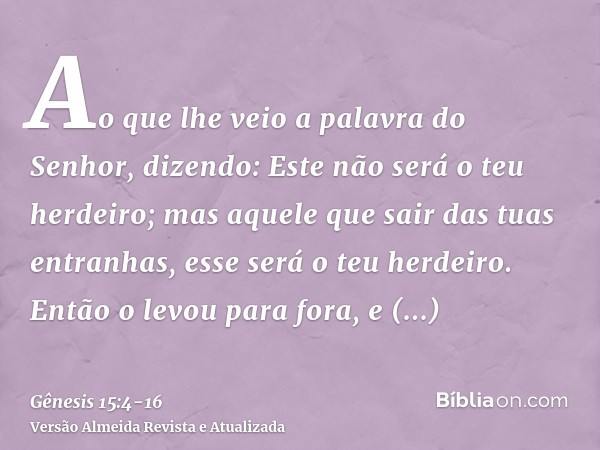 Ao que lhe veio a palavra do Senhor, dizendo: Este não será o teu herdeiro; mas aquele que sair das tuas entranhas, esse será o teu herdeiro.Então o levou para