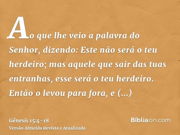 Ao que lhe veio a palavra do Senhor, dizendo: Este não será o teu herdeiro; mas aquele que sair das tuas entranhas, esse será o teu herdeiro.Então o levou para 