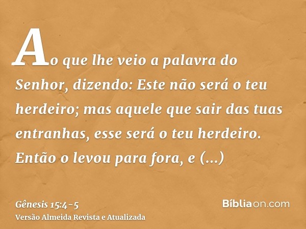 Ao que lhe veio a palavra do Senhor, dizendo: Este não será o teu herdeiro; mas aquele que sair das tuas entranhas, esse será o teu herdeiro.Então o levou para