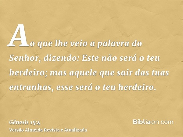 Ao que lhe veio a palavra do Senhor, dizendo: Este não será o teu herdeiro; mas aquele que sair das tuas entranhas, esse será o teu herdeiro.