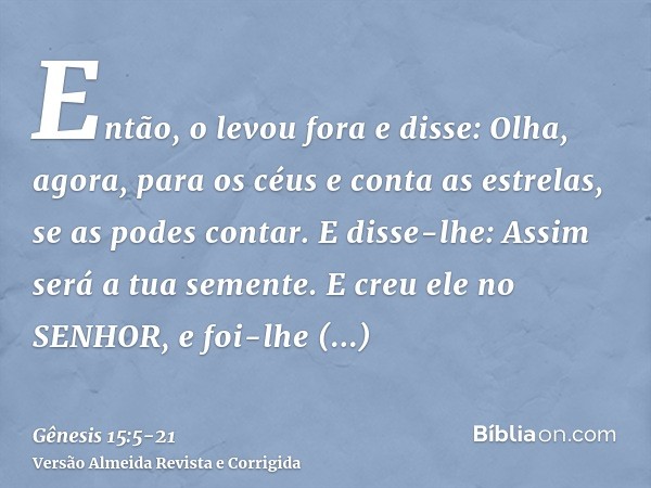 Então, o levou fora e disse: Olha, agora, para os céus e conta as estrelas, se as podes contar. E disse-lhe: Assim será a tua semente.E creu ele no SENHOR, e fo