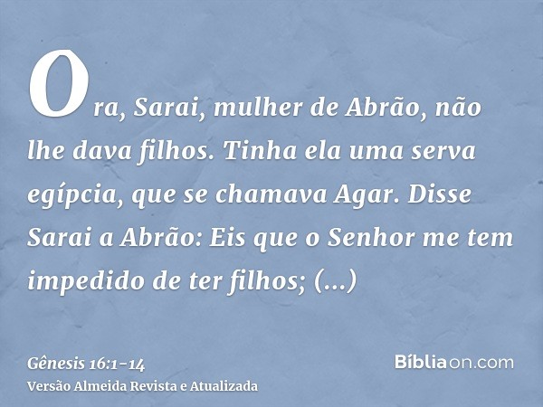 Ora, Sarai, mulher de Abrão, não lhe dava filhos. Tinha ela uma serva egípcia, que se chamava Agar.Disse Sarai a Abrão: Eis que o Senhor me tem impedido de ter 