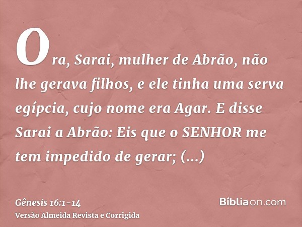 Ora, Sarai, mulher de Abrão, não lhe gerava filhos, e ele tinha uma serva egípcia, cujo nome era Agar.E disse Sarai a Abrão: Eis que o SENHOR me tem impedido de