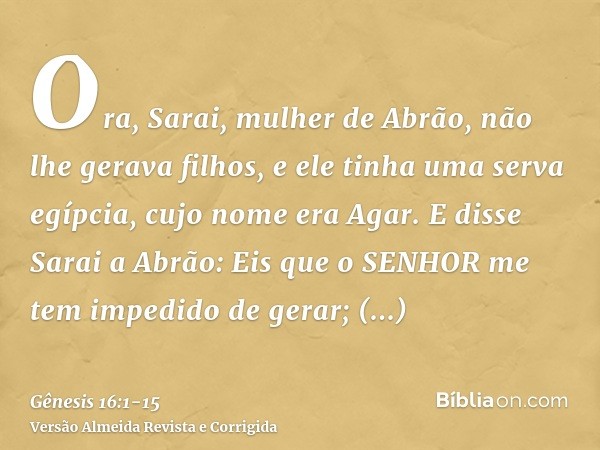 Ora, Sarai, mulher de Abrão, não lhe gerava filhos, e ele tinha uma serva egípcia, cujo nome era Agar.E disse Sarai a Abrão: Eis que o SENHOR me tem impedido de