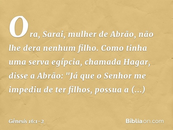 Ora, Sarai, mulher de Abrão, não lhe dera ne­nhum filho. Como tinha uma serva egíp­cia, chamada Hagar, disse a Abrão: "Já que o Senhor me impediu de ter filhos,