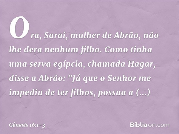 Ora, Sarai, mulher de Abrão, não lhe dera nenhum filho. Como tinha uma serva egípcia, chamada Hagar, disse a Abrão: "Já que o Senhor me impediu de ter filhos,