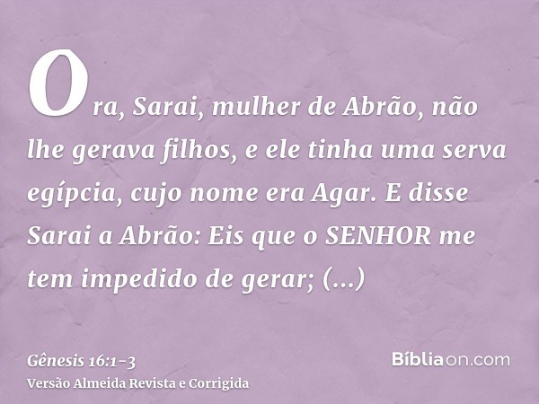 Ora, Sarai, mulher de Abrão, não lhe gerava filhos, e ele tinha uma serva egípcia, cujo nome era Agar.E disse Sarai a Abrão: Eis que o SENHOR me tem impedido de