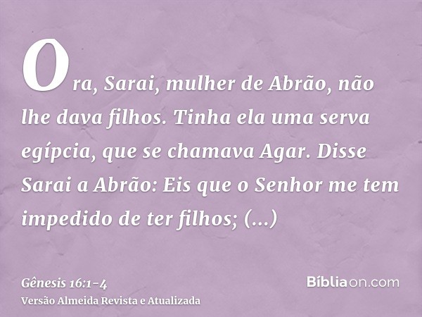 Ora, Sarai, mulher de Abrão, não lhe dava filhos. Tinha ela uma serva egípcia, que se chamava Agar.Disse Sarai a Abrão: Eis que o Senhor me tem impedido de ter 