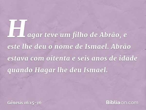 Hagar teve um filho de Abrão, e este lhe deu o nome de Ismael. Abrão estava com oi­tenta e seis anos de idade quando Hagar lhe deu Ismael. -- Gênesis 16:15-16