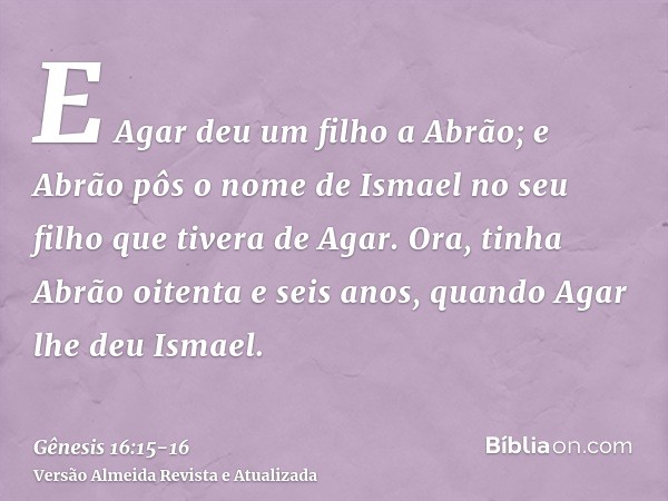 E Agar deu um filho a Abrão; e Abrão pôs o nome de Ismael no seu filho que tivera de Agar.Ora, tinha Abrão oitenta e seis anos, quando Agar lhe deu Ismael.