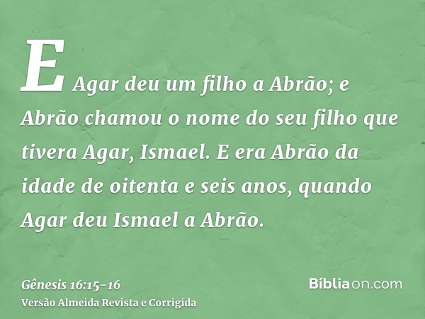 E Agar deu um filho a Abrão; e Abrão chamou o nome do seu filho que tivera Agar, Ismael.E era Abrão da idade de oitenta e seis anos, quando Agar deu Ismael a Ab